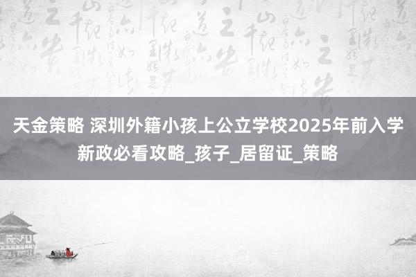 天金策略 深圳外籍小孩上公立学校2025年前入学新政必看攻略_孩子_居留证_策略