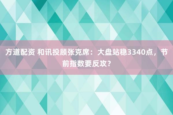 方道配资 和讯投顾张克席：大盘站稳3340点，节前指数要反攻？
