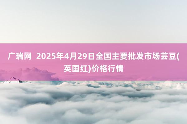 广瑞网  2025年4月29日全国主要批发市场芸豆(英国红)价格行情