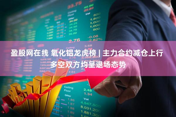 盈股网在线 氧化铝龙虎榜 | 主力合约减仓上行 多空双方均呈退场态势