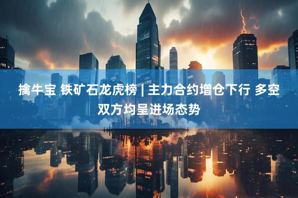 擒牛宝 铁矿石龙虎榜 | 主力合约增仓下行 多空双方均呈进场态势