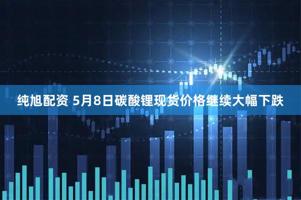 纯旭配资 5月8日碳酸锂现货价格继续大幅下跌