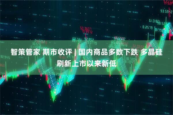 智策管家 期市收评 | 国内商品多数下跌 多晶硅刷新上市以来新低
