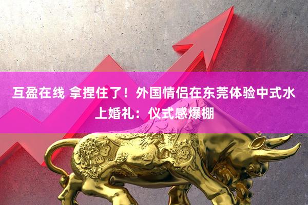 互盈在线 拿捏住了！外国情侣在东莞体验中式水上婚礼：仪式感爆棚
