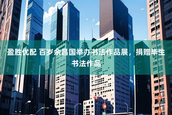 盈胜优配 百岁余昌国举办书法作品展，捐赠毕生书法作品