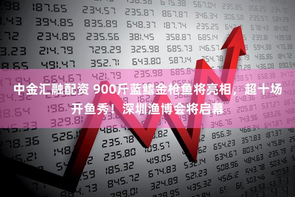 中金汇融配资 900斤蓝鳍金枪鱼将亮相，超十场开鱼秀！深圳渔博会将启幕