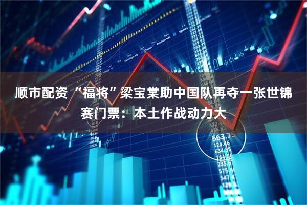 顺市配资 “福将”梁宝棠助中国队再夺一张世锦赛门票：本土作战动力大