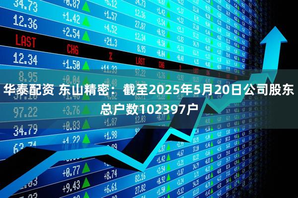 华泰配资 东山精密：截至2025年5月20日公司股东总户数102397户