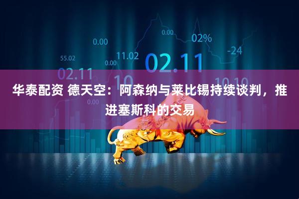 华泰配资 德天空：阿森纳与莱比锡持续谈判，推进塞斯科的交易