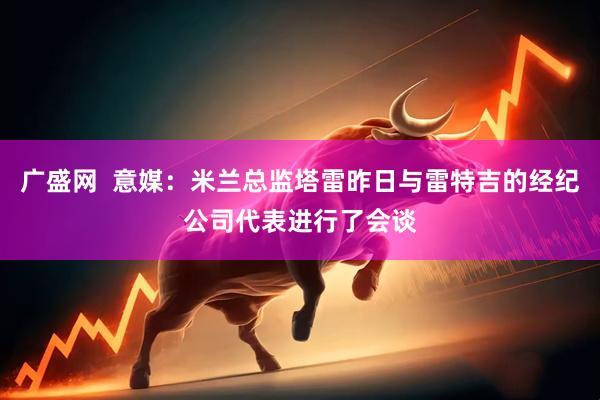 广盛网  意媒：米兰总监塔雷昨日与雷特吉的经纪公司代表进行了会谈