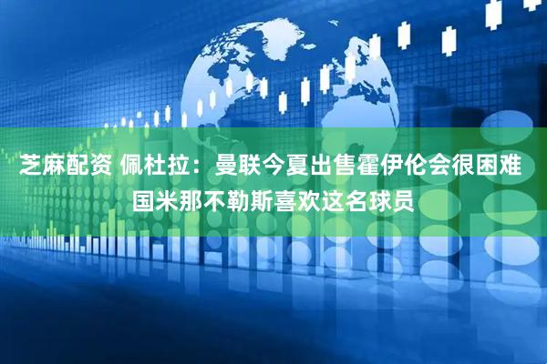 芝麻配资 佩杜拉：曼联今夏出售霍伊伦会很困难 国米那不勒斯喜欢这名球员