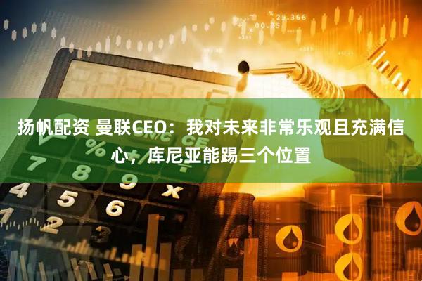 扬帆配资 曼联CEO：我对未来非常乐观且充满信心，库尼亚能踢三个位置