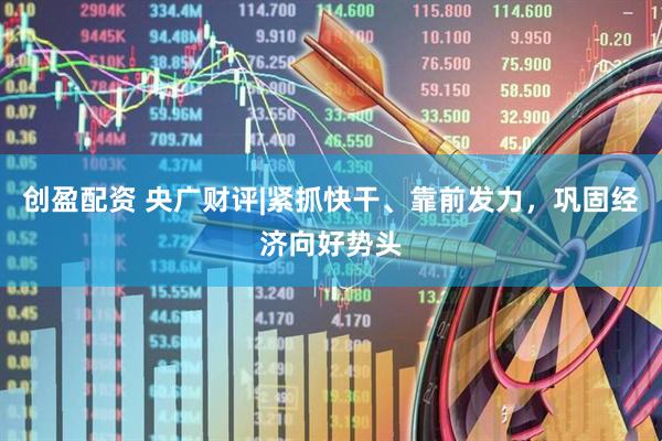 创盈配资 央广财评|紧抓快干、靠前发力，巩固经济向好势头