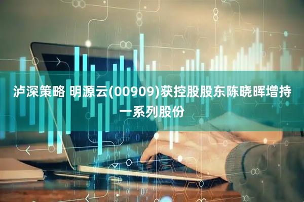 泸深策略 明源云(00909)获控股股东陈晓晖增持一系列股份