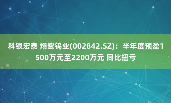 科银宏泰 翔鹭钨业(002842.SZ)：半年度预盈1500万元至2200万元 同比扭亏