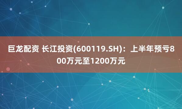 巨龙配资 长江投资(600119.SH)：上半年预亏800万元至1200万元
