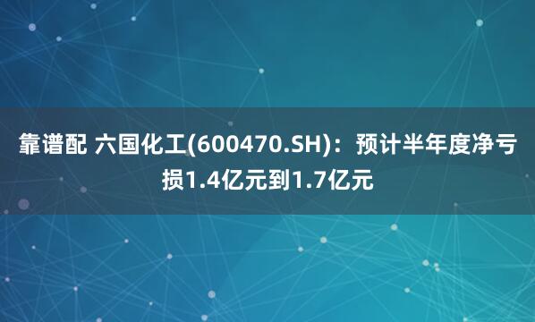 靠谱配 六国化工(600470.SH)：预计半年度净亏损1.4亿元到1.7亿元