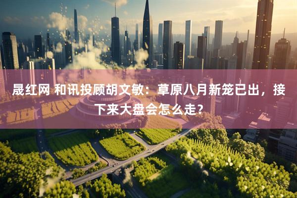 晟红网 和讯投顾胡文敏：草原八月新笼已出，接下来大盘会怎么走？