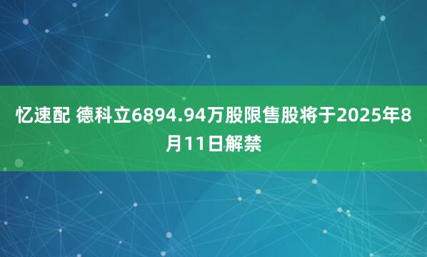 忆速配 德科立6894.94万股限售股将于2025年8月11日解禁