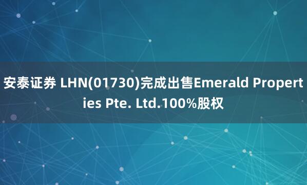 安泰证券 LHN(01730)完成出售Emerald Properties Pte. Ltd.100%股权