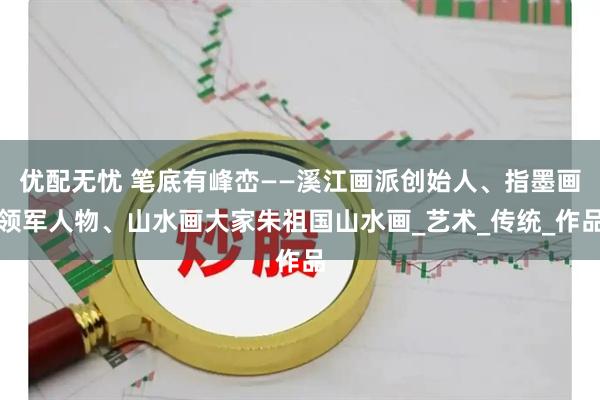 优配无忧 笔底有峰峦——溪江画派创始人、指墨画领军人物、山水画大家朱祖国山水画_艺术_传统_作品