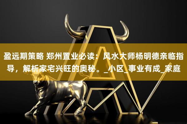 盈远期策略 郑州置业必读：风水大师杨明德亲临指导，解析家宅兴旺的奥秘。_小区_事业有成_家庭