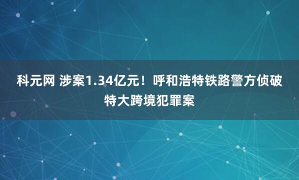 科元网 涉案1.34亿元！呼和浩特铁路警方侦破特大跨境犯罪案