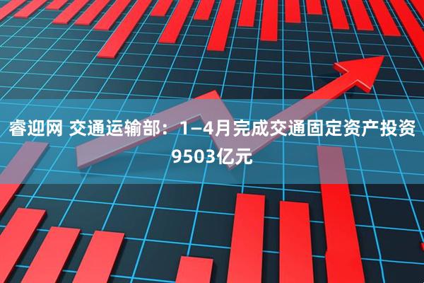 睿迎网 交通运输部：1—4月完成交通固定资产投资9503亿元