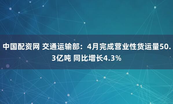 中国配资网 交通运输部：4月完成营业性货运量50.3亿吨 同比增长4.3%