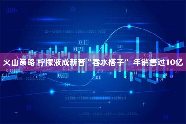 火山策略 柠檬液成新晋“吞水搭子” 年销售过10亿