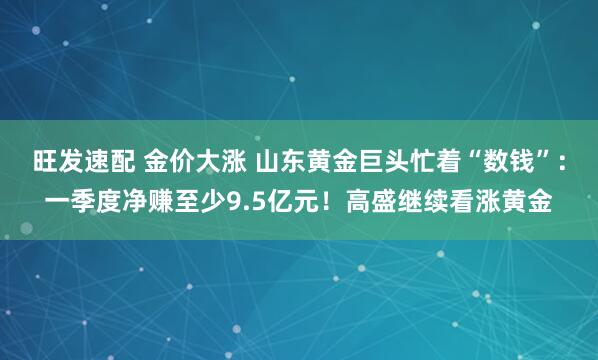 旺发速配 金价大涨 山东黄金巨头忙着“数钱”：一季度净赚至少9.5亿元！高盛继续看涨黄金