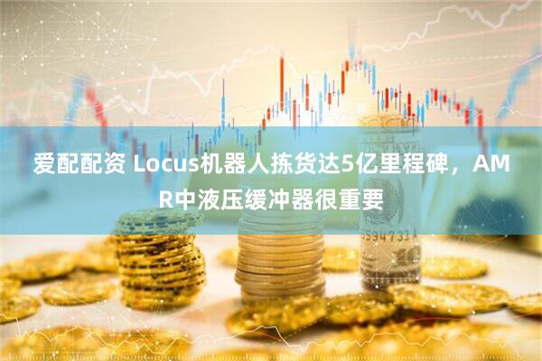 爱配配资 Locus机器人拣货达5亿里程碑,AMR中液压缓冲器很重要