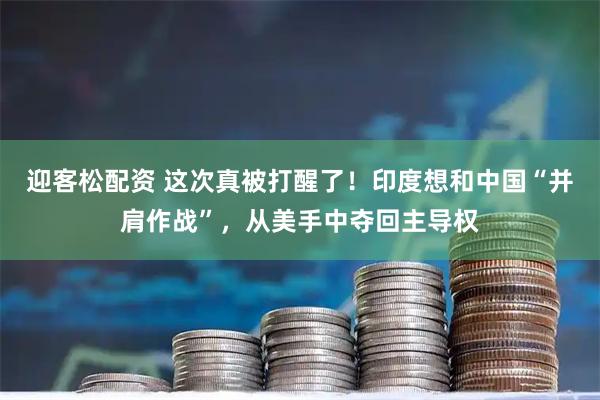 迎客松配资 这次真被打醒了!印度想和中国“并肩作战”,从美手中夺回主导权