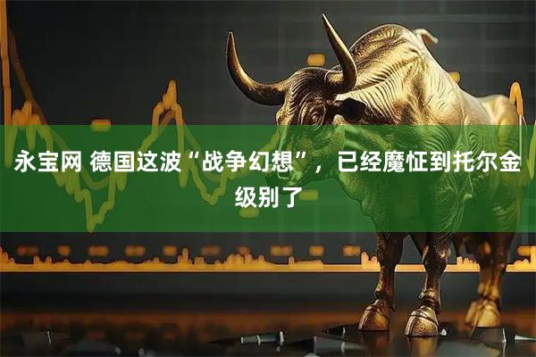 永宝网 德国这波“战争幻想”,已经魔怔到托尔金级别了