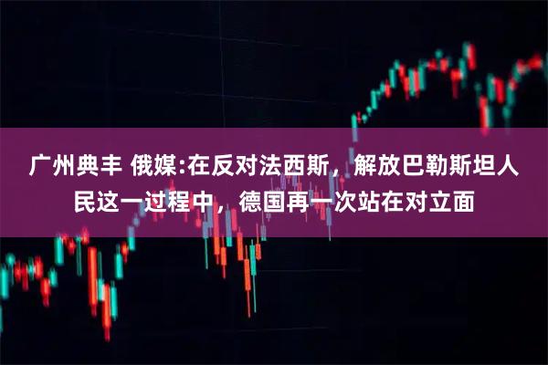 广州典丰 俄媒:在反对法西斯，解放巴勒斯坦人民这一过程中，德国再一次站在对立面