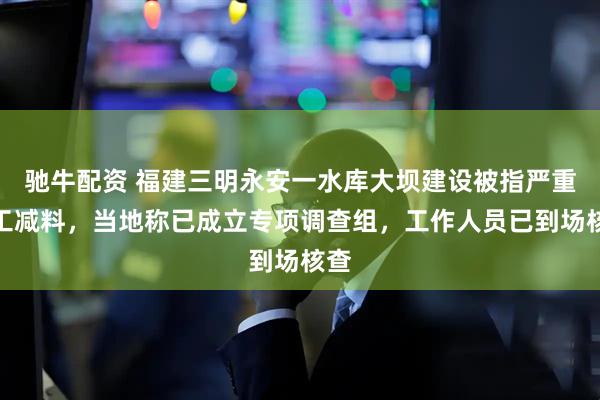 驰牛配资 福建三明永安一水库大坝建设被指严重偷工减料，当地称已成立专项调查组，工作人员已到场核查
