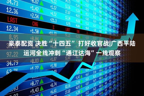 豪泰配资 决胜“十四五” 打好收官战|广西平陆运河全线冲刺“通江达海”一线观察