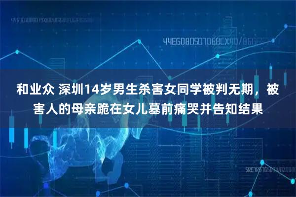 和业众 深圳14岁男生杀害女同学被判无期，被害人的母亲跪在女儿墓前痛哭并告知结果