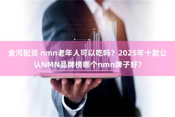 金河配资 nmn老年人可以吃吗？2025年十款公认NMN品牌榜哪个nmn牌子好？