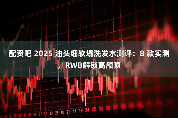 配资吧 2025 油头细软塌洗发水测评：8 款实测，RWB解锁高颅顶