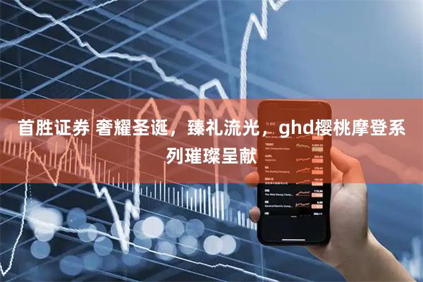 首胜证券 奢耀圣诞，臻礼流光，ghd樱桃摩登系列璀璨呈献