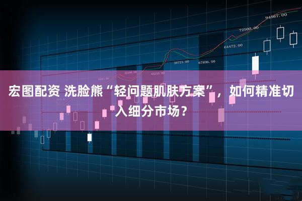 宏图配资 洗脸熊“轻问题肌肤方案”，如何精准切入细分市场？