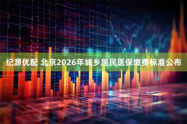 纪源优配 北京2026年城乡居民医保缴费标准公布