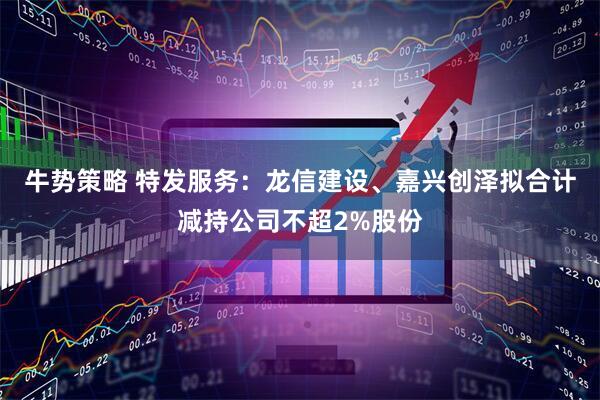 牛势策略 特发服务:龙信建设、嘉兴创泽拟合计减持公司不超2%股份