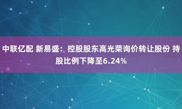 中联亿配 新易盛:控股股东高光荣询价转让股份 持股比例下降至6.24%