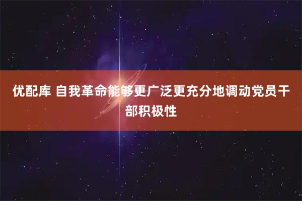 优配库 自我革命能够更广泛更充分地调动党员干部积极性