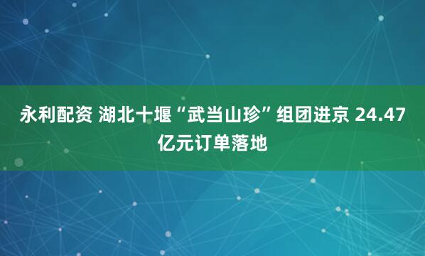 永利配资 湖北十堰“武当山珍”组团进京 24.47亿元订单落地
