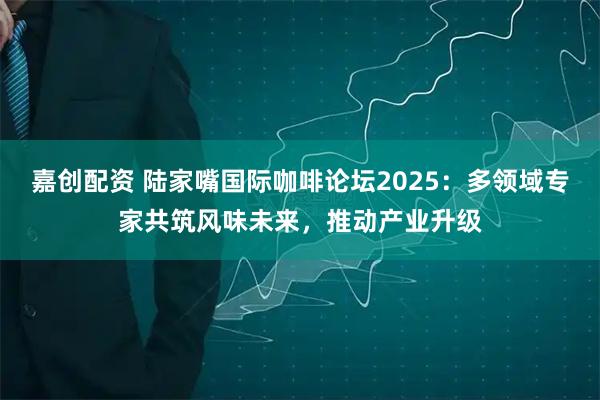 嘉创配资 陆家嘴国际咖啡论坛2025:多领域专家共筑风味未来,推动产业升级
