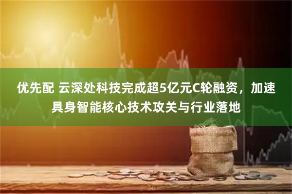 优先配 云深处科技完成超5亿元C轮融资,加速具身智能核心技术攻关与行业落地