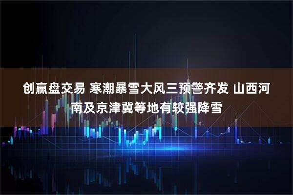 创赢盘交易 寒潮暴雪大风三预警齐发 山西河南及京津冀等地有较强降雪